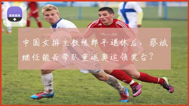 中国女排主教练郎平退休后,蔡斌继任能否带队重返奥运领奖台?