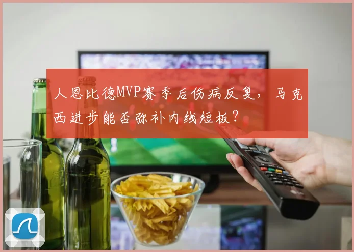 人恩比德MVP赛季后伤病反复，马克西进步能否弥补内线短板？