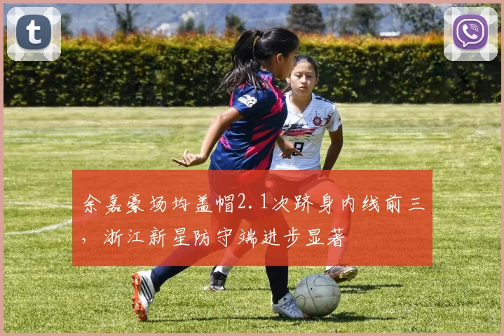 余嘉豪场均盖帽2.1次跻身内线前三，浙江新星防守端进步显著