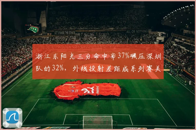 浙江东阳光三分命中率37%碾压深圳队的32%,外线投射差距成系列赛关键