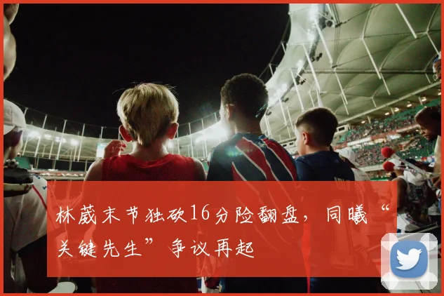林葳末节独砍16分险翻盘，同曦“关键先生”争议再起