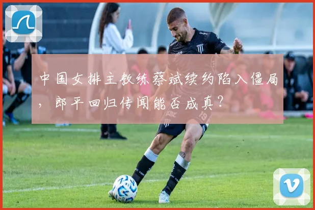 中国女排主教练蔡斌续约陷入僵局，郎平回归传闻能否成真？