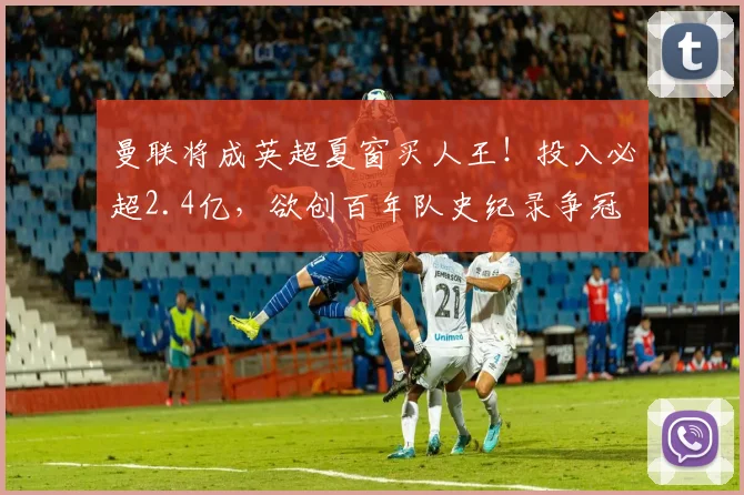 曼联将成英超夏窗买人王!投入必超2.4亿,欲创百年队史纪录争冠
